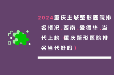 2024重庆主城整形医院排名情况,西南、爱德华、当代上榜(重庆整形医院排名当代好吗)
