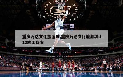 重庆万达文化旅游城,重庆万达文化旅游城d13竣工备案